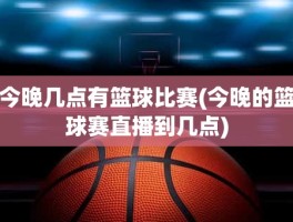 今晚几点有篮球比赛(今晚的篮球赛直播到几点)