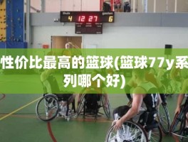 性价比最高的篮球(篮球77y系列哪个好)