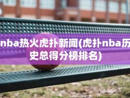 nba热火虎扑新闻(虎扑nba历史总得分榜排名)