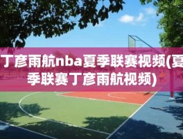 丁彦雨航nba夏季联赛视频(夏季联赛丁彦雨航视频)
