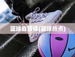 篮球自媒体(篮球热点)