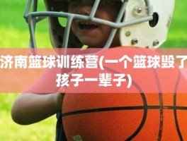 济南篮球训练营(一个篮球毁了孩子一辈子)