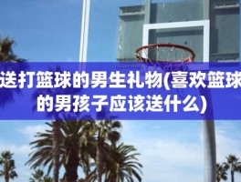 送打篮球的男生礼物(喜欢篮球的男孩子应该送什么)