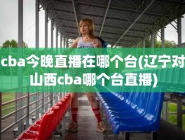 cba今晚直播在哪个台(辽宁对山西cba哪个台直播)