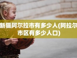 新疆阿尔拉市有多少人(阿拉尔市区有多少人口)
