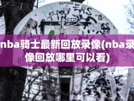 nba骑士最新回放录像(nba录像回放哪里可以看)
