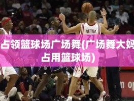 占领篮球场广场舞(广场舞大妈占用篮球场)
