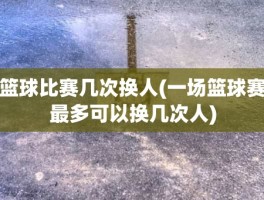 篮球比赛几次换人(一场篮球赛最多可以换几次人)