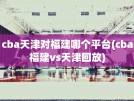 cba天津对福建哪个平台(cba福建vs天津回放)