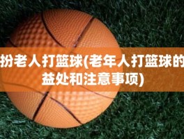 扮老人打篮球(老年人打篮球的益处和注意事项)