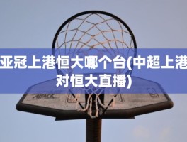 亚冠上港恒大哪个台(中超上港对恒大直播)