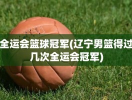 全运会篮球冠军(辽宁男篮得过几次全运会冠军)
