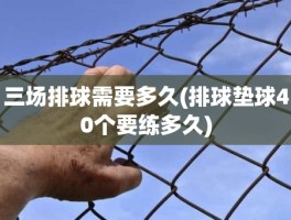 三场排球需要多久(排球垫球40个要练多久)