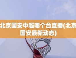 北京国安中超哪个台直播(北京国安最新动态)