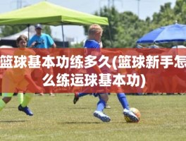 篮球基本功练多久(篮球新手怎么练运球基本功)