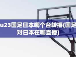 u23国足日本哪个台转播(国足对日本在哪直播)