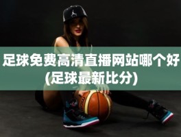 足球免费高清直播网站哪个好(足球最新比分)