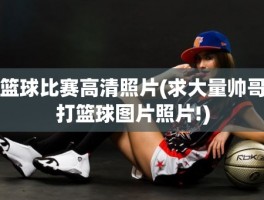 篮球比赛高清照片(求大量帅哥打篮球图片照片!)