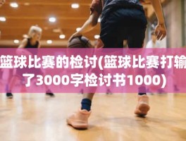 篮球比赛的检讨(篮球比赛打输了3000字检讨书1000)