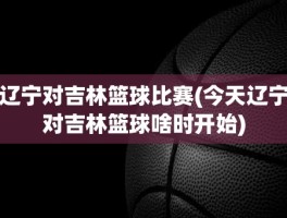 辽宁对吉林篮球比赛(今天辽宁对吉林篮球啥时开始)