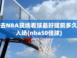 去NBA现场看球最好提前多久入场(nba50佳球)