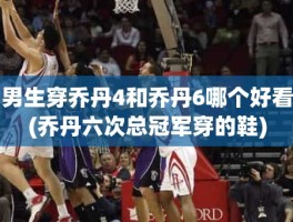 男生穿乔丹4和乔丹6哪个好看(乔丹六次总冠军穿的鞋)