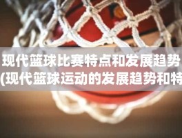 现代篮球比赛特点和发展趋势(现代篮球运动的发展趋势和特点)