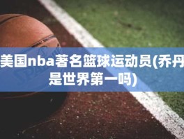 美国nba著名篮球运动员(乔丹是世界第一吗)