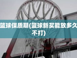 篮球保质期(篮球新买能放多久不打)