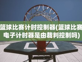 篮球比赛计时控制器(篮球比赛电子计时器是由裁判控制吗)