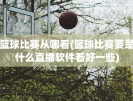 篮球比赛从哪看(篮球比赛要是什么直播软件看好一些)