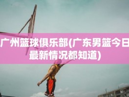 广州篮球俱乐部(广东男篮今日最新情况都知道)