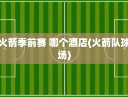 火箭季前赛 哪个酒店(火箭队球场)