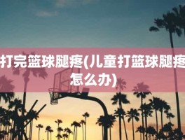 打完篮球腿疼(儿童打篮球腿疼怎么办)