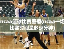 ncaa篮球比赛重播(ncaa一场比赛时间是多少分钟)