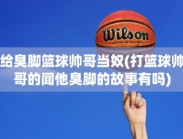 给臭脚篮球帅哥当奴(打篮球帅哥的闻他臭脚的故事有吗)