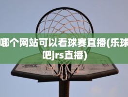 哪个网站可以看球赛直播(乐球吧jrs直播)