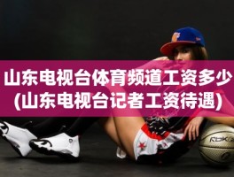 山东电视台体育频道工资多少(山东电视台记者工资待遇)