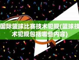 国际篮球比赛技术犯规(篮球技术犯规包括哪些内容)
