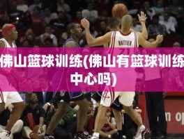 佛山篮球训练(佛山有篮球训练中心吗)