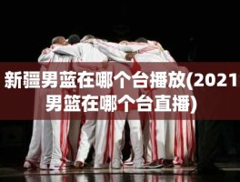 新疆男蓝在哪个台播放(2021男篮在哪个台直播)