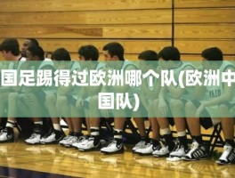 国足踢得过欧洲哪个队(欧洲中国队)