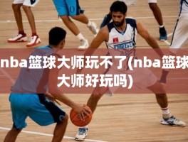 nba篮球大师玩不了(nba篮球大师好玩吗)
