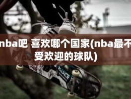 nba吧 喜欢哪个国家(nba最不受欢迎的球队)