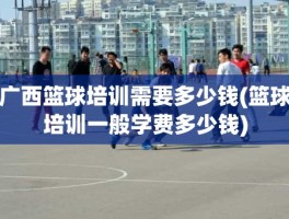 广西篮球培训需要多少钱(篮球培训一般学费多少钱)