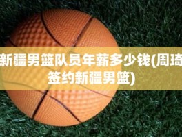 新疆男篮队员年薪多少钱(周琦签约新疆男篮)