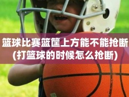 篮球比赛篮筐上方能不能抢断(打篮球的时候怎么抢断)