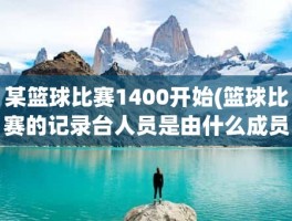某篮球比赛1400开始(篮球比赛的记录台人员是由什么成员组成)