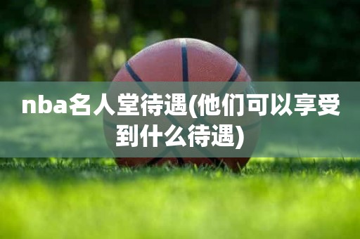 nba名人堂待遇(他们可以享受到什么待遇) nba名人堂待遇(他们可以享受到什么待遇)