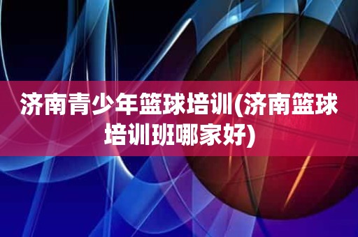 济南青少年篮球培训(济南篮球培训班哪家好) 济南青少年篮球培训(济南篮球培训班哪家好)